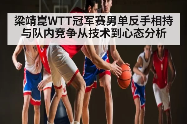 梁靖崑WTT冠军赛男单反手相持与队内竞争从技术到心态分析